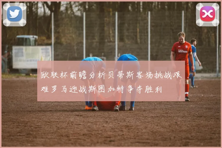 欧联杯前瞻分析贝蒂斯客场挑战艰难罗马迎战斯图加特争夺胜利