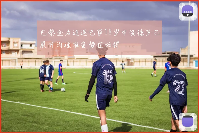 巴黎全力追逐巴萨18岁中场德罗已展开沟通准备势在必得