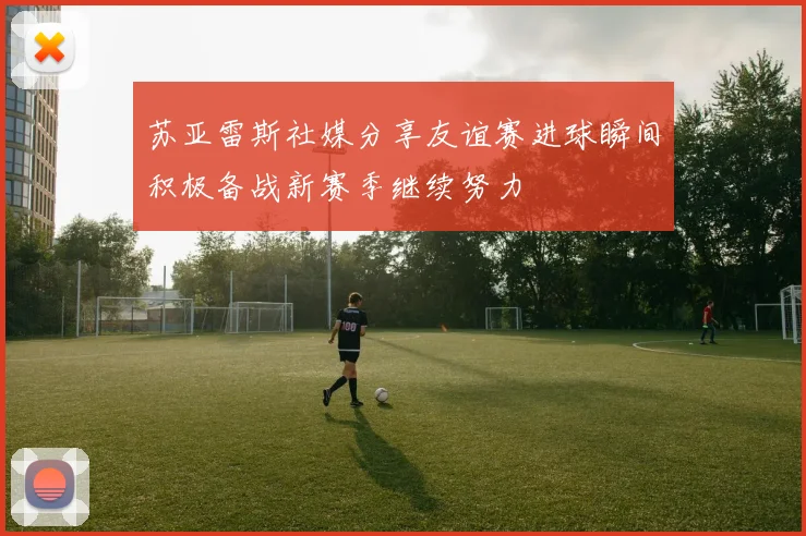 苏亚雷斯社媒分享友谊赛进球瞬间积极备战新赛季继续努力