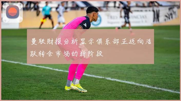 曼联财报分析显示俱乐部正迈向活跃转会市场的新阶段