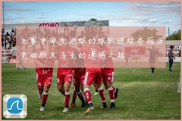 决赛中率先进球的球队连续夺冠历史回顾及马竞的遗憾之路