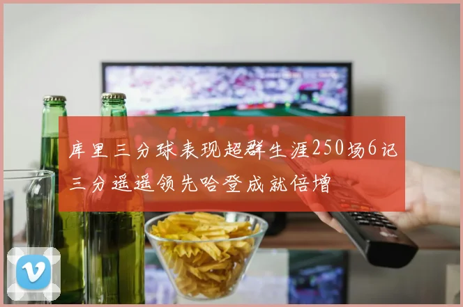 库里三分球表现超群生涯250场6记三分遥遥领先哈登成就倍增