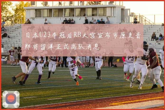 日本U23夺冠后RB大宫宣布市原吏音即将留洋正式离队消息
