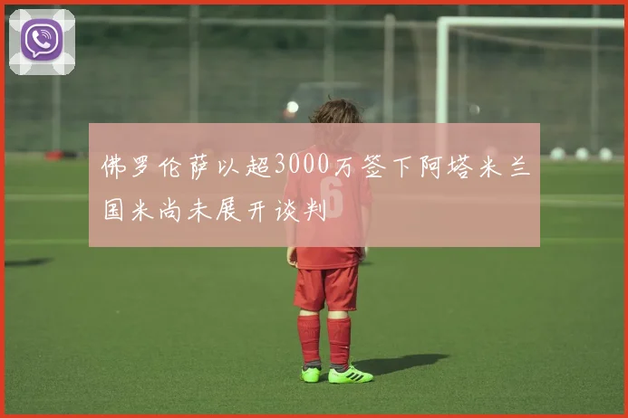 佛罗伦萨以超3000万签下阿塔米兰国米尚未展开谈判