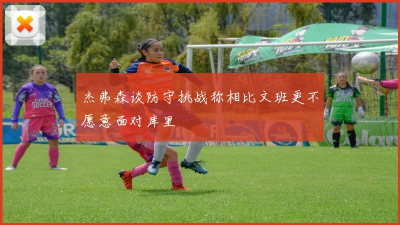 杰弗森谈防守挑战称相比文班更不愿意面对库里