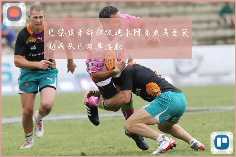 巴黎俱乐部积极追求阿克利乌舍英超两队已与其接触