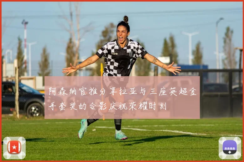 阿森纳官推分享拉亚与三座英超金手套奖的合影庆祝荣耀时刻