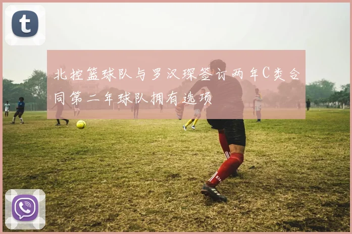北控篮球队与罗汉琛签订两年C类合同第二年球队拥有选项
