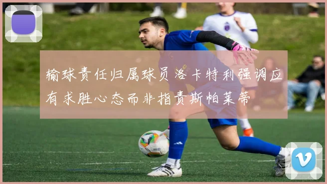 输球责任归属球员洛卡特利强调应有求胜心态而非指责斯帕莱蒂