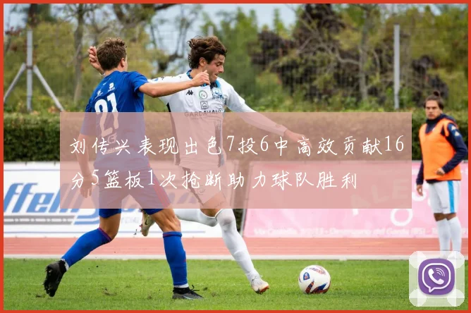 刘传兴表现出色7投6中高效贡献16分5篮板1次抢断助力球队胜利