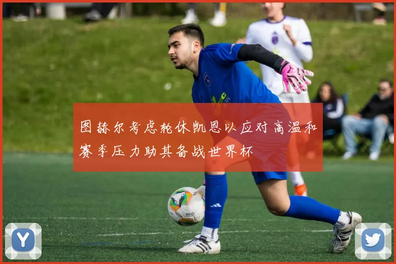 图赫尔考虑轮休凯恩以应对高温和赛季压力助其备战世界杯