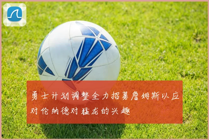 勇士计划调整全力招募詹姆斯以应对伦纳德对猛龙的兴趣