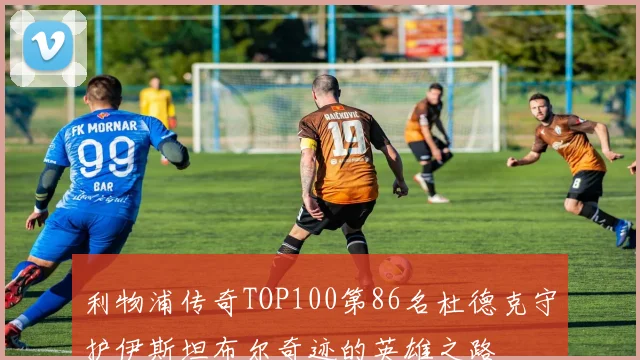 利物浦传奇TOP100第86名杜德克守护伊斯坦布尔奇迹的英雄之路